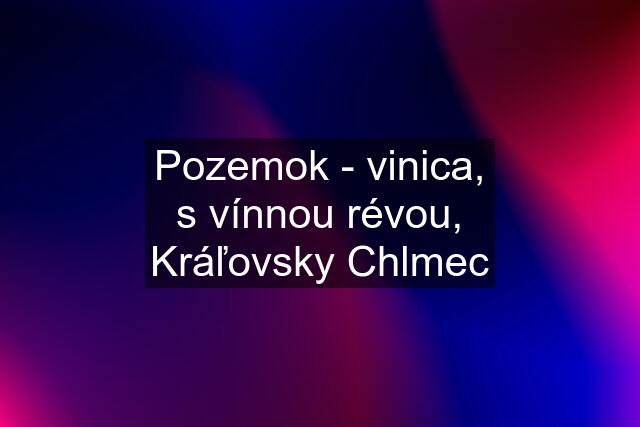 Pozemok - vinica, s vínnou révou, Kráľovsky Chlmec