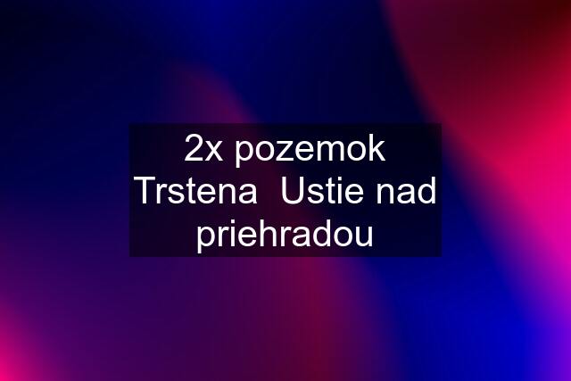 2x pozemok Trstena  Ustie nad priehradou