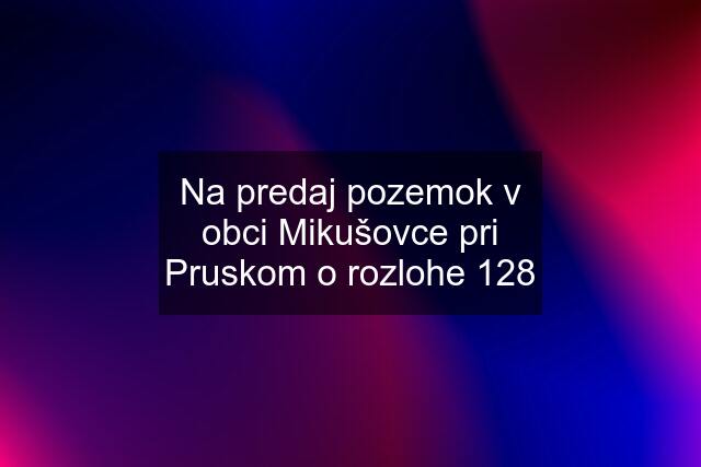 Na predaj pozemok v obci Mikušovce pri Pruskom o rozlohe 128