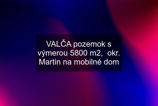 VALČA pozemok s výmerou 5800 m2,  okr. Martin na mobilné dom