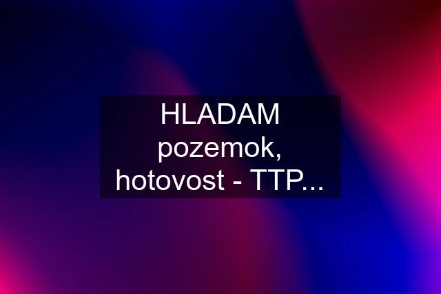 HLADAM pozemok, hotovost - TTP...