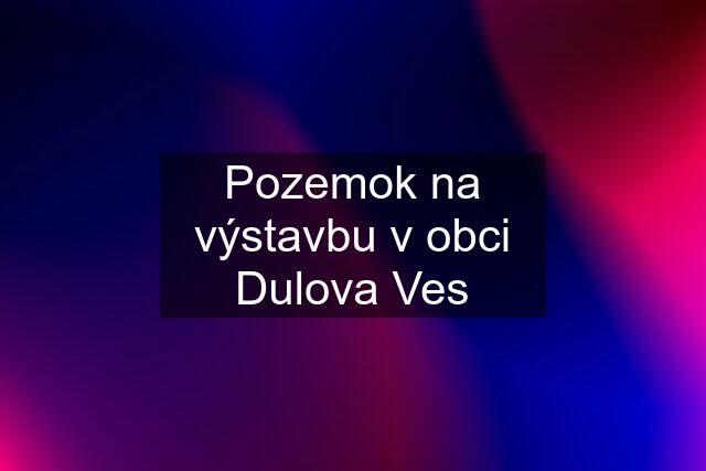 Pozemok na výstavbu v obci Dulova Ves