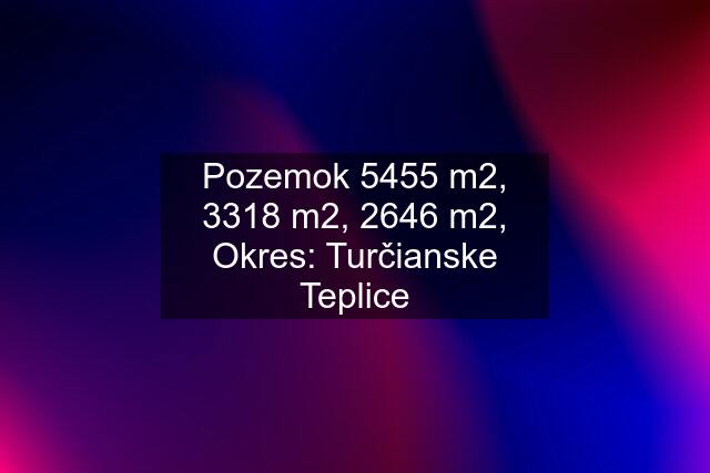 Pozemok 5455 m2, 3318 m2, 2646 m2, Okres: Turčianske Teplice