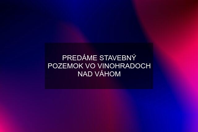 PREDÁME STAVEBNÝ POZEMOK VO VINOHRADOCH NAD VÁHOM