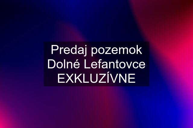 Predaj pozemok Dolné Lefantovce EXKLUZÍVNE