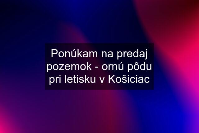 Ponúkam na predaj pozemok - ornú pôdu pri letisku v Košiciac