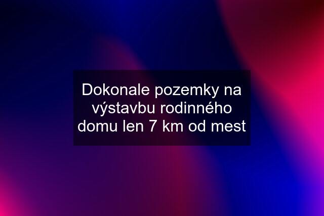 Dokonale pozemky na výstavbu rodinného domu len 7 km od mest