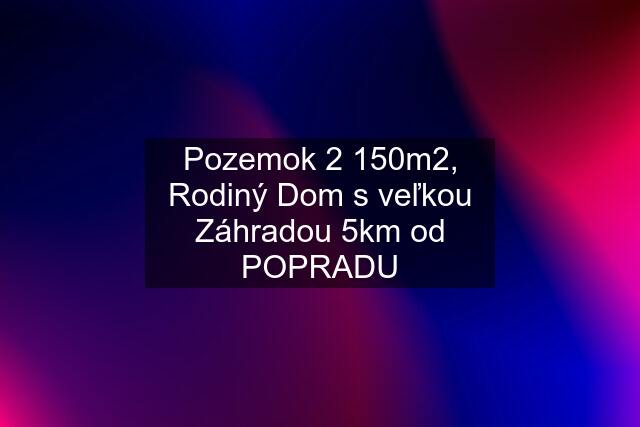 Pozemok 2 150m2, Rodiný Dom s veľkou Záhradou 5km od POPRADU