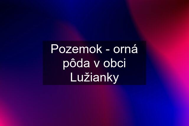 Pozemok - orná pôda v obci Lužianky