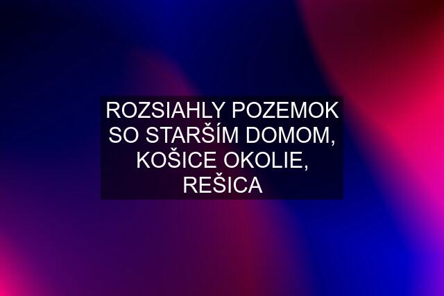 ROZSIAHLY POZEMOK SO STARŠÍM DOMOM, KOŠICE OKOLIE, REŠICA