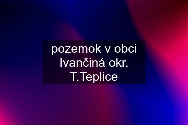 pozemok v obci Ivančiná okr. T.Teplice