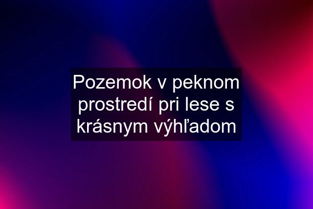 Pozemok v peknom prostredí pri lese s krásnym výhľadom