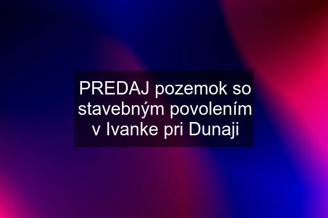 PREDAJ pozemok so stavebným povolením v Ivanke pri Dunaji