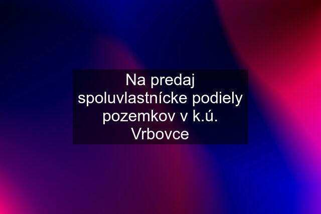 Na predaj spoluvlastnícke podiely pozemkov v k.ú. Vrbovce