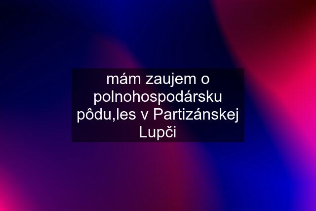 mám zaujem o polnohospodársku pôdu,les v Partizánskej Lupči