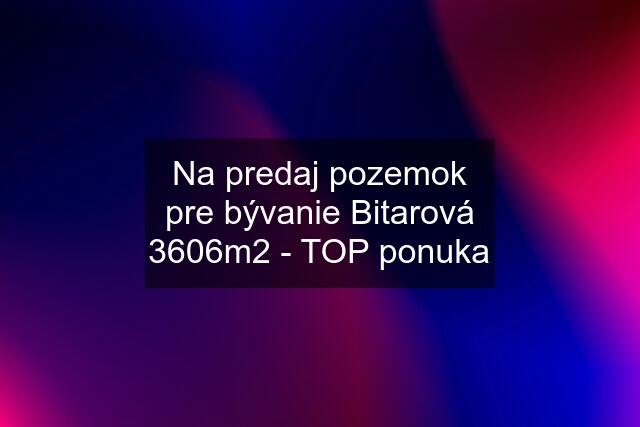 Na predaj pozemok pre bývanie Bitarová 3606m2 - TOP ponuka