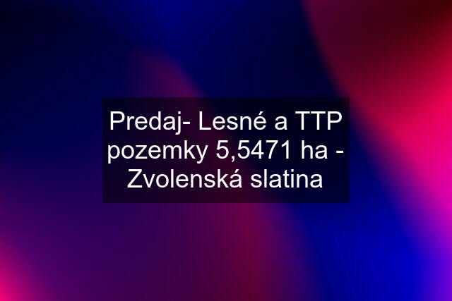 Predaj- Lesné a TTP pozemky 5,5471 ha - Zvolenská slatina