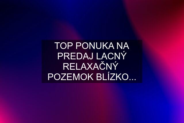 TOP PONUKA NA PREDAJ LACNÝ RELAXAČNÝ  POZEMOK BLÍZKO...