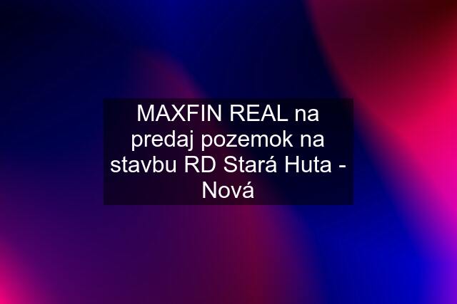 MAXFIN REAL na predaj pozemok na stavbu RD Stará Huta - Nová