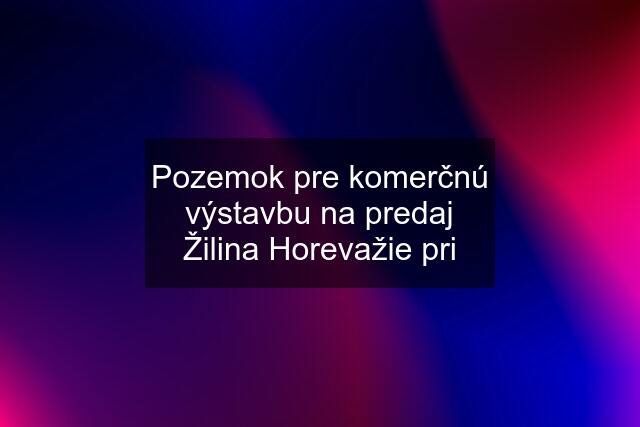 Pozemok pre komerčnú výstavbu na predaj Žilina Horevažie pri