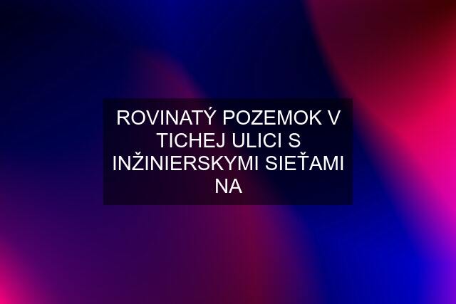 ROVINATÝ POZEMOK V TICHEJ ULICI S INŽINIERSKYMI SIEŤAMI NA