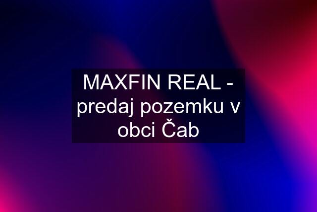 MAXFIN REAL - predaj pozemku v obci Čab