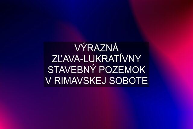 VÝRAZNÁ ZĽAVA-LUKRATÍVNY STAVEBNÝ POZEMOK V RIMAVSKEJ SOBOTE