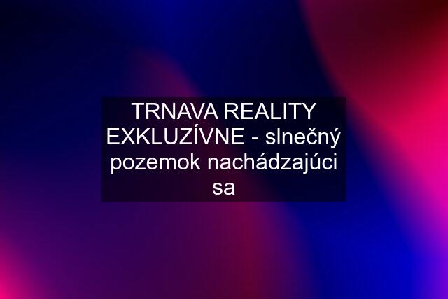 TRNAVA REALITY EXKLUZÍVNE - slnečný pozemok nachádzajúci sa