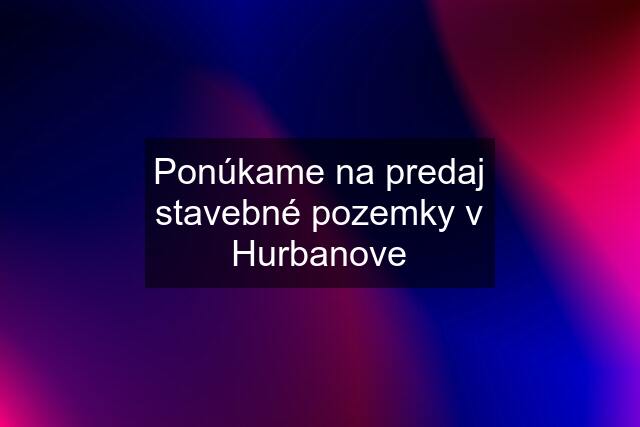 Ponúkame na predaj stavebné pozemky v Hurbanove