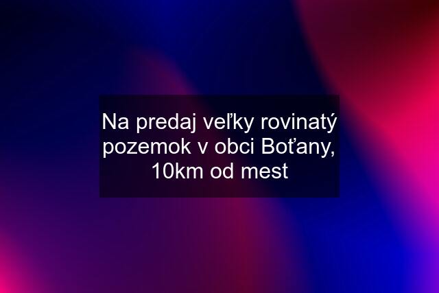 Na predaj veľky rovinatý pozemok v obci Boťany, 10km od mest