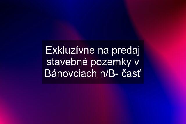 Exkluzívne na predaj stavebné pozemky v Bánovciach n/B- časť