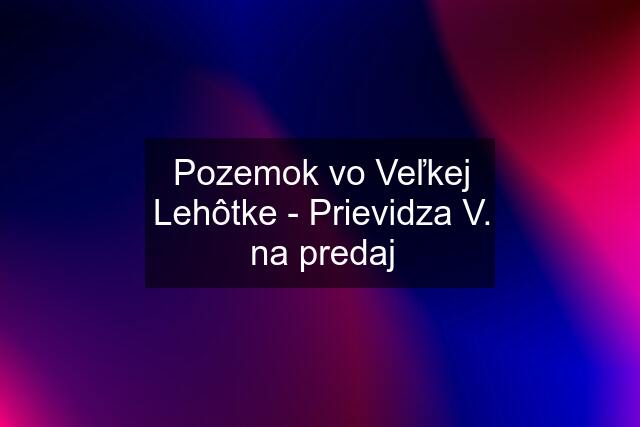 Pozemok vo Veľkej Lehôtke - Prievidza V. na predaj