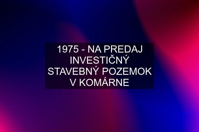 1975 - NA PREDAJ INVESTIČNÝ STAVEBNÝ POZEMOK V KOMÁRNE