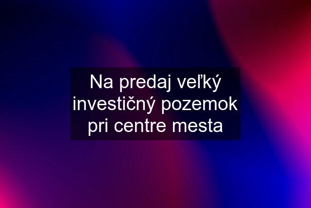 Na predaj veľký investičný pozemok pri centre mesta