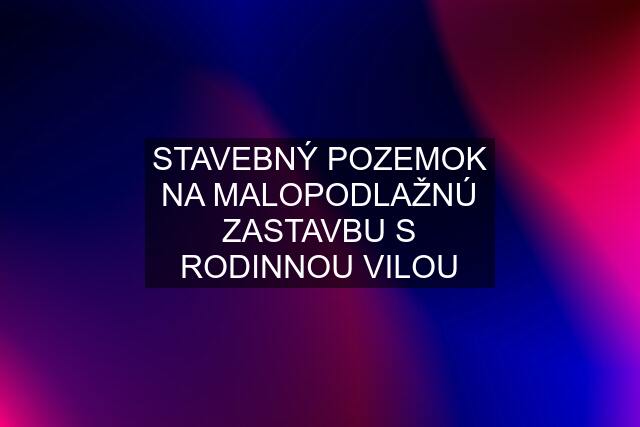 STAVEBNÝ POZEMOK NA MALOPODLAŽNÚ ZASTAVBU S RODINNOU VILOU