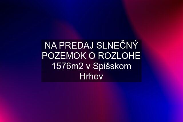 NA PREDAJ SLNEČNÝ POZEMOK O ROZLOHE 1576m2 v Spišskom Hrhov