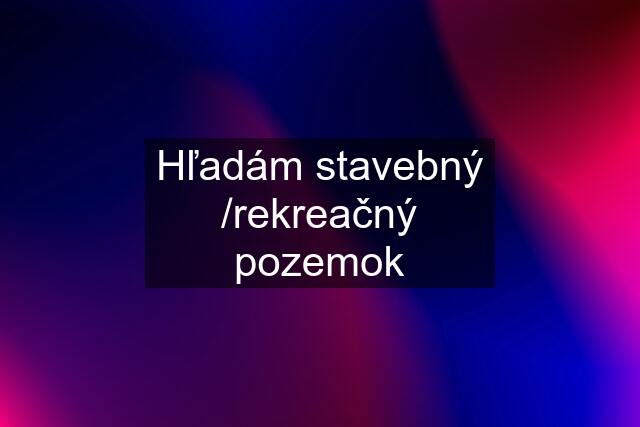 Hľadám stavebný /rekreačný pozemok