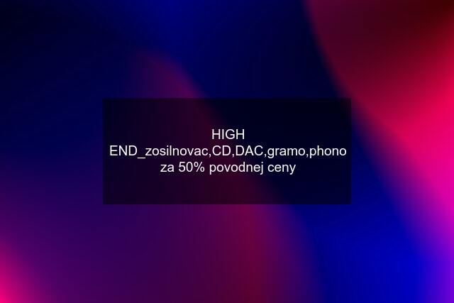 HIGH END_zosilnovac,CD,DAC,gramo,phono za 50% povodnej ceny