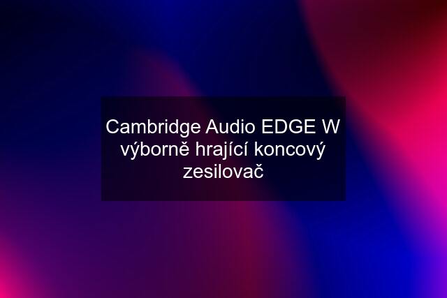 Cambridge Audio EDGE W výborně hrající koncový zesilovač