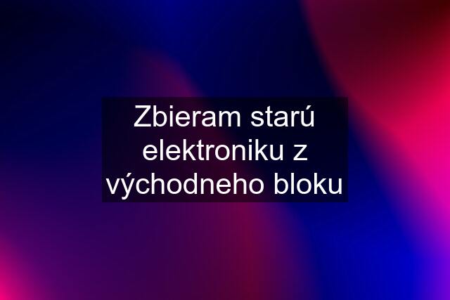 Zbieram starú elektroniku z východneho bloku