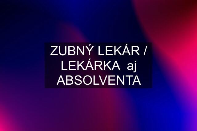 ZUBNÝ LEKÁR / LEKÁRKA  aj ABSOLVENTA