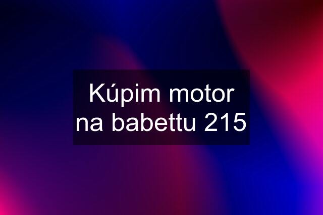 Kúpim motor na babettu 215