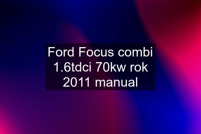 Ford Focus combi 1.6tdci 70kw rok 2011 manual