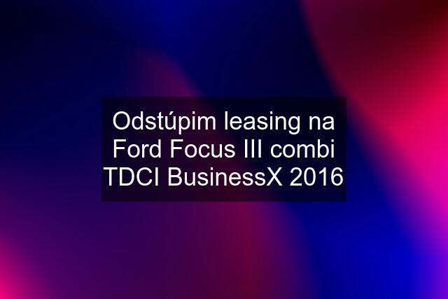 Odstúpim leasing na Ford Focus III combi TDCI BusinessX 2016