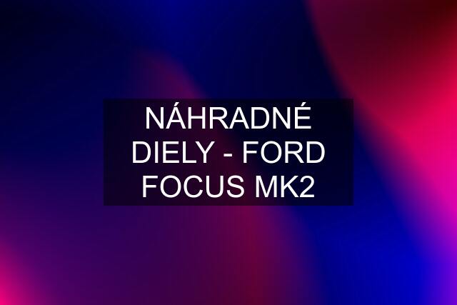 NÁHRADNÉ DIELY - FORD FOCUS MK2