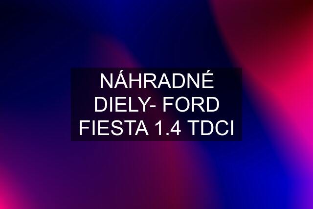 NÁHRADNÉ DIELY- FORD FIESTA 1.4 TDCI