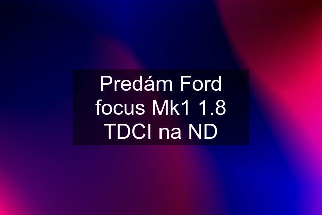 Predám Ford focus Mk1 1.8 TDCI na ND