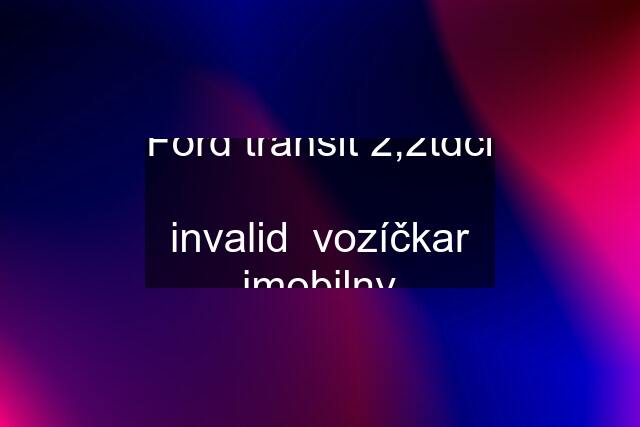 Ford transit 2,2tdci  invalid  vozíčkar imobilny