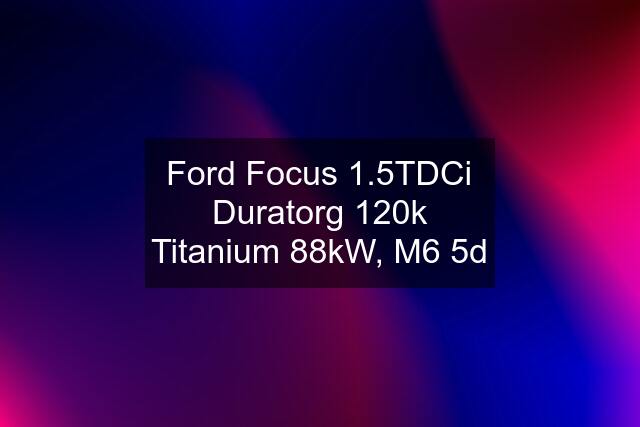 Ford Focus 1.5TDCi Duratorg 120k Titanium 88kW, M6 5d
