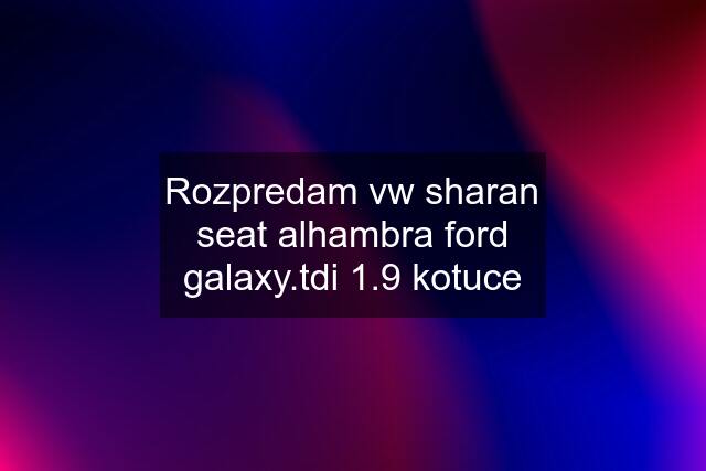 Rozpredam vw sharan seat alhambra ford galaxy.tdi 1.9 kotuce